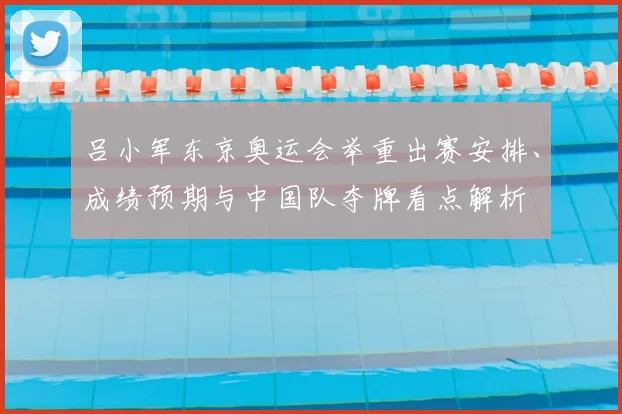 吕小军东京奥运会举重出赛安排、成绩预期与中国队夺牌看点解析