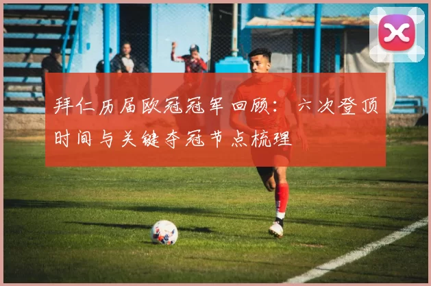 拜仁历届欧冠冠军回顾：六次登顶时间与关键夺冠节点梳理
