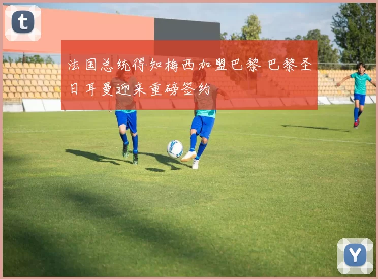 法国总统得知梅西加盟巴黎 巴黎圣日耳曼迎来重磅签约