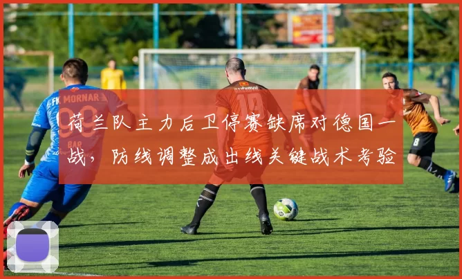 荷兰队主力后卫停赛缺席对德国一战，防线调整成出线关键战术考验