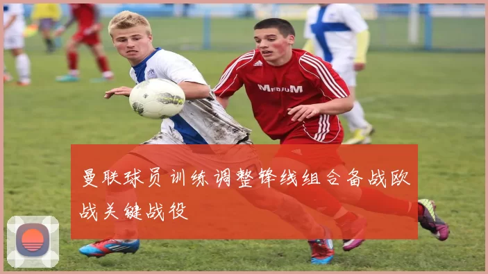 曼联球员训练调整锋线组合备战欧战关键战役