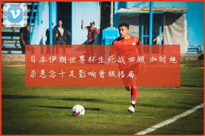 日本伊朗世界杯生死战回顾 加时绝杀悬念十足影响晋级格局