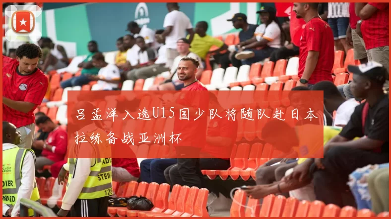 吕孟洋入选U15国少队将随队赴日本拉练备战亚洲杯