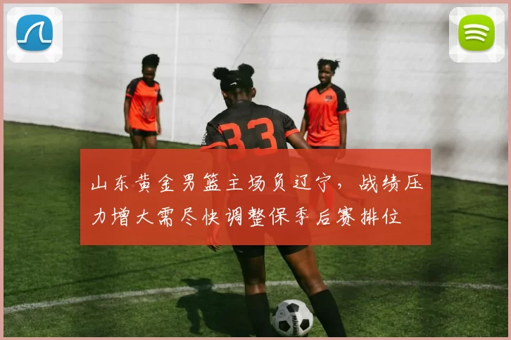 山东黄金男篮主场负辽宁，战绩压力增大需尽快调整保季后赛排位