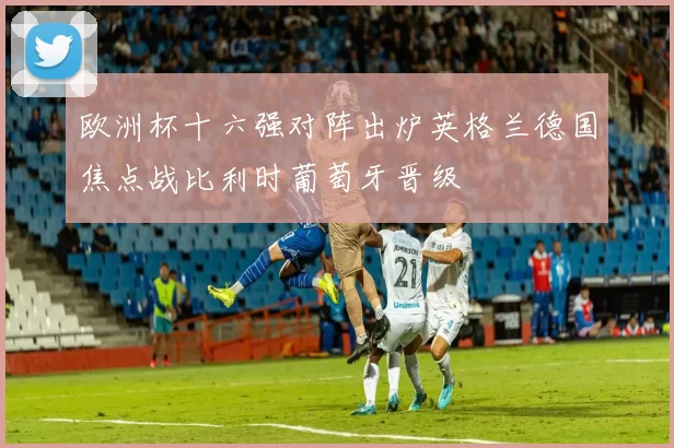 欧洲杯十六强对阵出炉英格兰德国焦点战比利时葡萄牙晋级