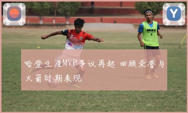 哈登生涯MVP争议再起 回顾荣誉与火箭时期表现