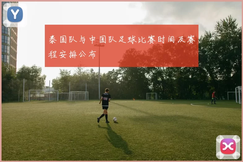 泰国队与中国队足球比赛时间及赛程安排公布