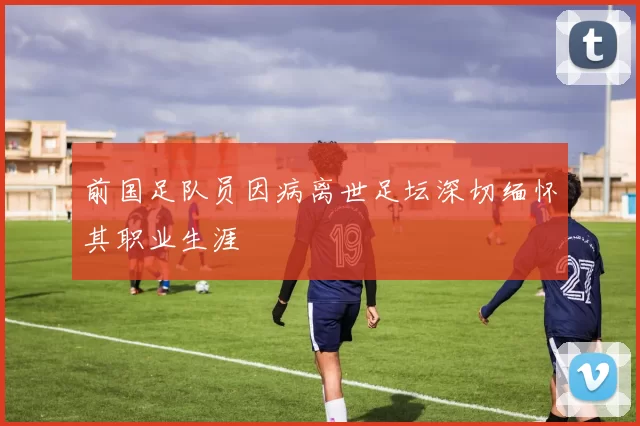 前国足队员因病离世足坛深切缅怀其职业生涯