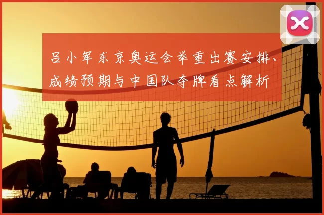 吕小军东京奥运会举重出赛安排、成绩预期与中国队夺牌看点解析