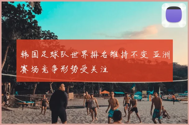 韩国足球队世界排名维持不变 亚洲赛场竞争形势受关注