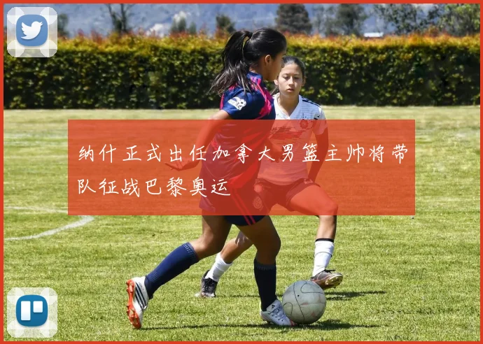 纳什正式出任加拿大男篮主帅将带队征战巴黎奥运