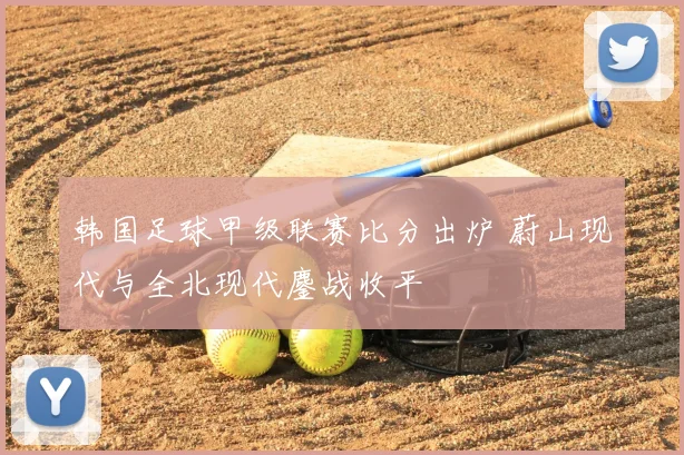 韩国足球甲级联赛比分出炉 蔚山现代与全北现代鏖战收平