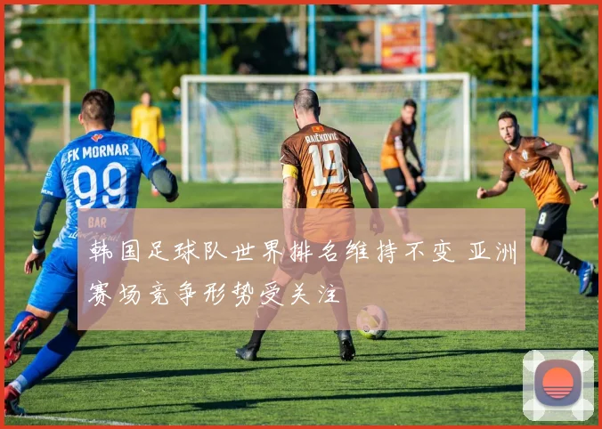 韩国足球队世界排名维持不变 亚洲赛场竞争形势受关注
